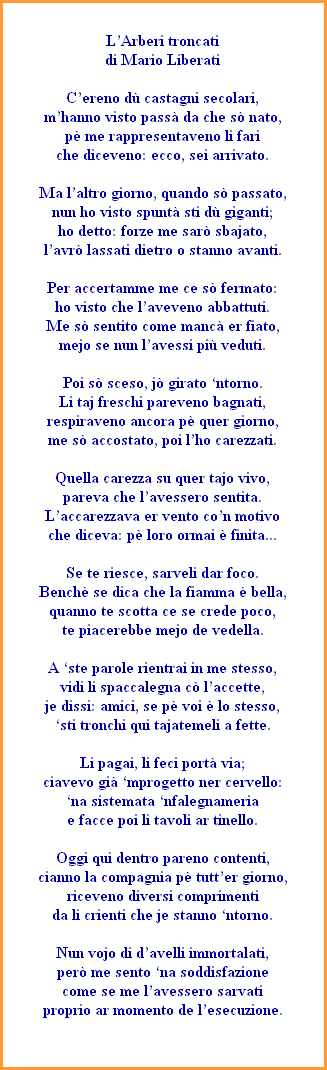 LArberi troncati
di Mario Liberati

Cereno d castagni secolari,
mhanno visto pass da che s nato,
p me rappresentaveno li fari
che diceveno: ecco, sei arrivato.

Ma laltro giorno, quando s passato,
nun ho visto spunt sti d giganti;
ho detto: forze me sar sbajato,
lavr lassati dietro o stanno avanti.

Per accertamme me ce s fermato:
ho visto che laveveno abbattuti.
Me s sentito come manc er fiato,
mejo se nun lavessi pi veduti.

Poi s sceso, j girato ntorno.
Li taj freschi pareveno bagnati,
respiraveno ancora p quer giorno,
me s accostato, poi lho carezzati.

Quella carezza su quer tajo vivo,
pareva che lavessero sentita.
Laccarezzava er vento con motivo
che diceva: p loro ormai  finita...

Se te riesce, sarveli dar foco.
Bench se dica che la fiamma  bella,
quanno te scotta ce se crede poco,
te piacerebbe mejo de vedella.

A ste parole rientrai in me stesso,
vidi li spaccalegna c laccette,
je dissi: amici, se p voi  lo stesso,
sti tronchi qui tajatemeli a fette.

Li pagai, li feci port via;
ciavevo gi mprogetto ner cervello:
na sistemata nfalegnameria
e facce poi li tavoli ar tinello.

Oggi qui dentro pareno contenti,
cianno la compagnia p tutter giorno,
riceveno diversi comprimenti
da li crienti che je stanno ntorno.

Nun vojo di davelli immortalati,
per me sento na soddisfazione
come se me lavessero sarvati
proprio ar momento de lesecuzione.